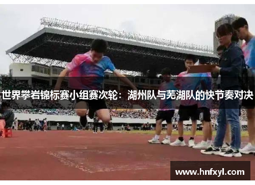 世界攀岩锦标赛小组赛次轮：湖州队与芜湖队的快节奏对决